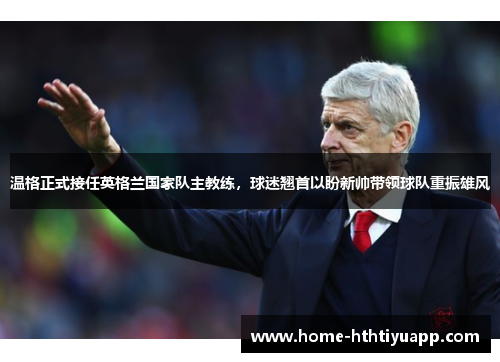 温格正式接任英格兰国家队主教练，球迷翘首以盼新帅带领球队重振雄风